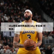 nba季后赛对阵最新(nba 季后赛 对阵表)