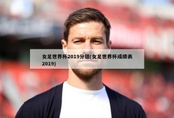 女足世界杯2019分组(女足世界杯成绩表2019)