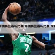 中国男篮最新比赛(中国男篮最新比赛 今晚)