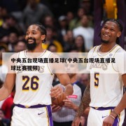 中央五台现场直播足球(中央五台现场直播足球比赛视频)